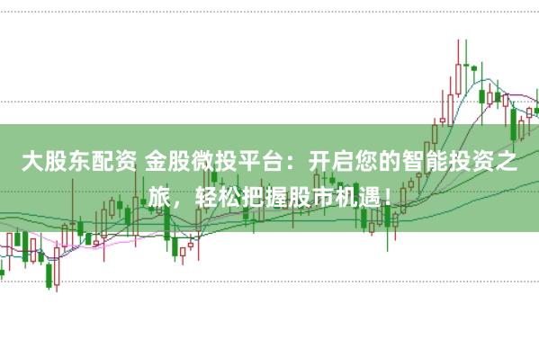 大股东配资 金股微投平台：开启您的智能投资之旅，轻松把握股市机遇！