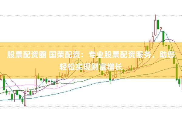 股票配资圈 国荣配资：专业股票配资服务，助您轻松实现财富增长