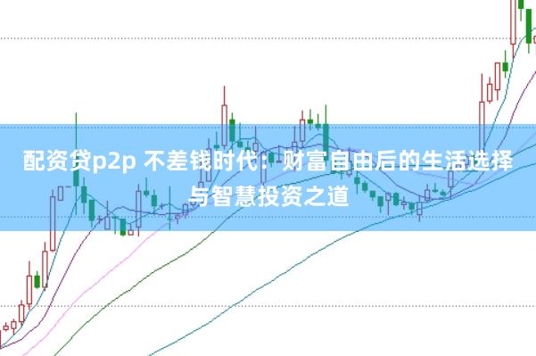 配资贷p2p 不差钱时代：财富自由后的生活选择与智慧投资之道