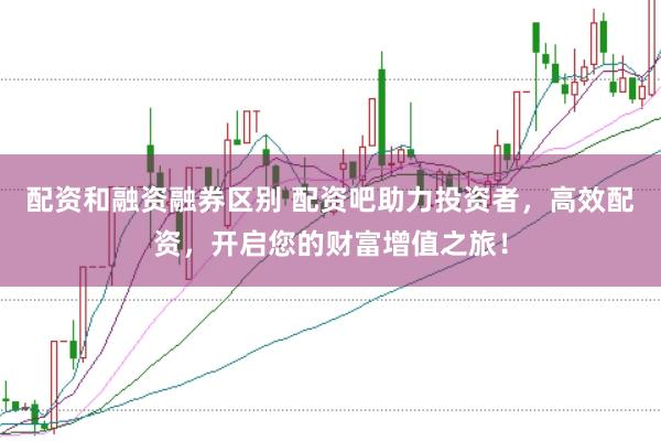 配资和融资融券区别 配资吧助力投资者,高效配资,开启您的财富增值之旅!