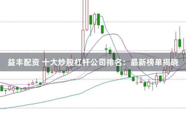 益丰配资 十大炒股杠杆公司排名：最新榜单揭晓