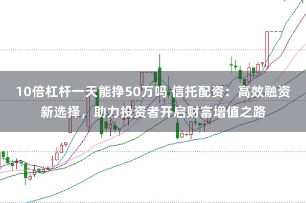 10倍杠杆一天能挣50万吗 信托配资：高效融资新选择，助力投资者开启财富增值之路