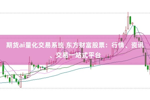 期货ai量化交易系统 东方财富股票：行情、资讯、交易一站式平台