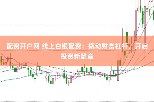 配资开户网 线上白银配资：撬动财富杠杆，开启投资新篇章