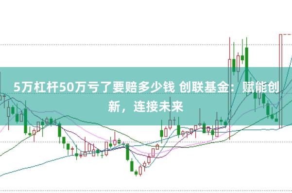 5万杠杆50万亏了要赔多少钱 创联基金：赋能创新，连接未来