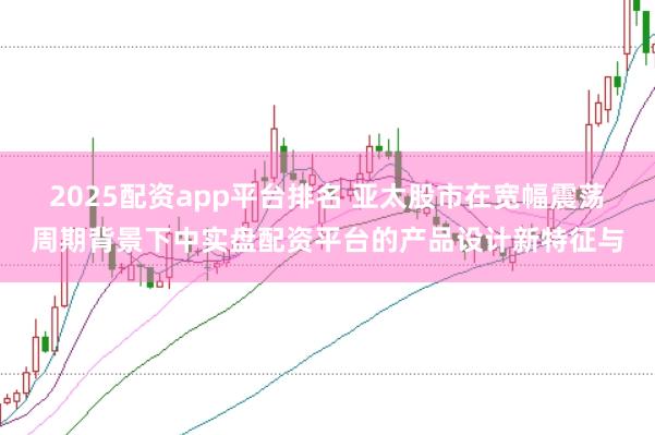 2025配资app平台排名 亚太股市在宽幅震荡周期背景下中实盘配资平台的产品设计新特征与