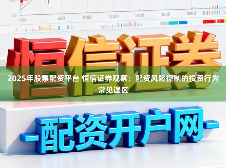 2025年股票配资平台 恒信证券观察：配资风险控制的投资行为常见误区