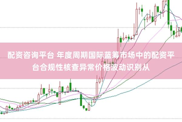 配资咨询平台 年度周期国际蓝筹市场中的配资平台合规性核查异常价格波动识别从
