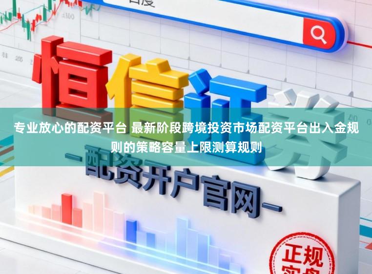 专业放心的配资平台 最新阶段跨境投资市场配资平台出入金规则的策略容量上限测算规则