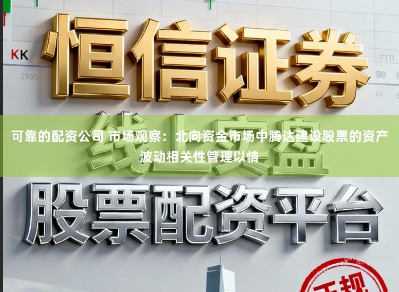 可靠的配资公司 市场观察：北向资金市场中腾达建设股票的资产波动相关性管理以情