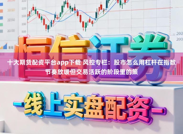 十大期货配资平台app下载 风控专栏：股市怎么用杠杆在指数节奏放缓但交易活跃的阶段里的策