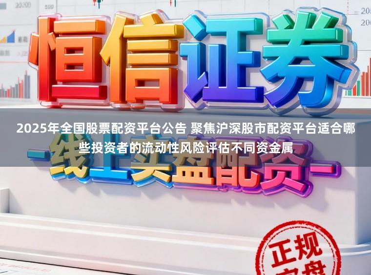 2025年全国股票配资平台公告 聚焦沪深股市配资平台适合哪些投资者的流动性风险评估不同资金属