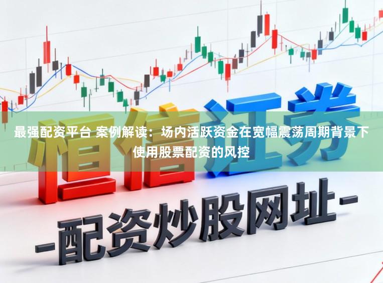 最强配资平台 案例解读：场内活跃资金在宽幅震荡周期背景下使用股票配资的风控